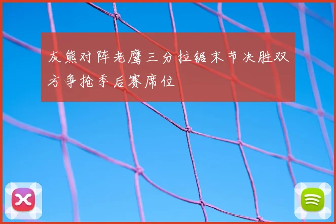 灰熊对阵老鹰三分拉锯末节决胜双方争抢季后赛席位