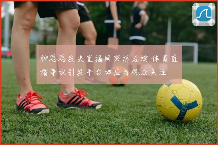 神思思发夹直播间哭诉后续 体育直播争议引发平台回应与观众关注
