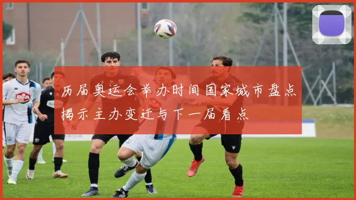 历届奥运会举办时间国家城市盘点揭示主办变迁与下一届看点