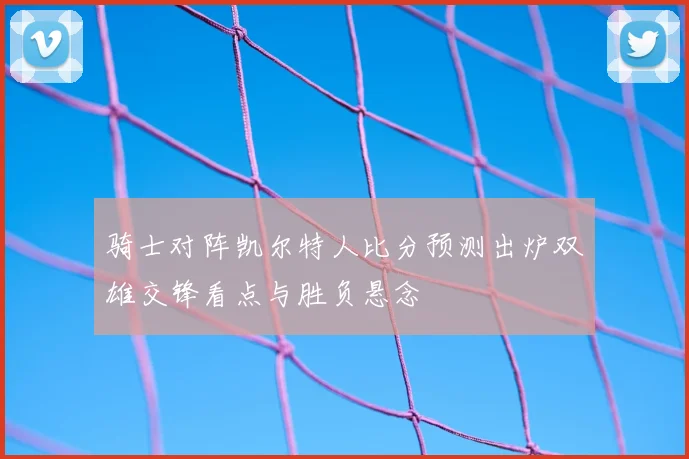 骑士对阵凯尔特人比分预测出炉双雄交锋看点与胜负悬念