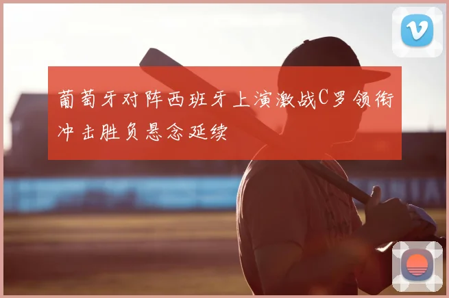 葡萄牙对阵西班牙上演激战C罗领衔冲击胜负悬念延续