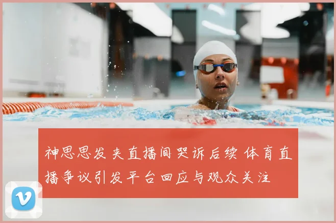 神思思发夹直播间哭诉后续 体育直播争议引发平台回应与观众关注