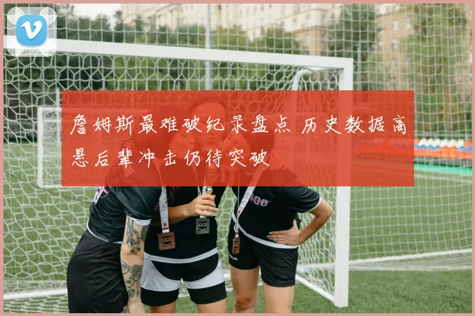 詹姆斯最难破纪录盘点 历史数据高悬后辈冲击仍待突破