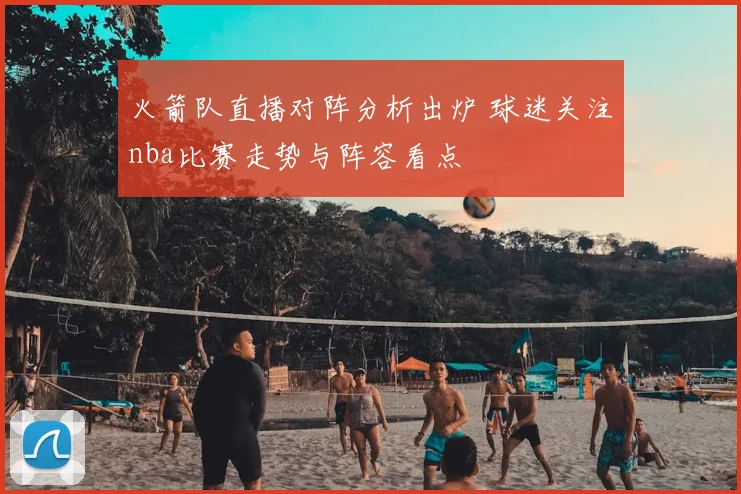 火箭队直播对阵分析出炉 球迷关注nba比赛走势与阵容看点