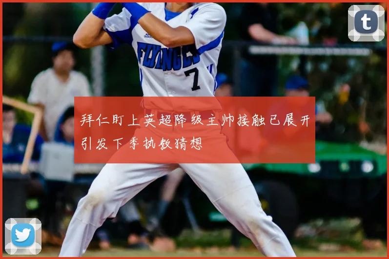 拜仁盯上英超降级主帅接触已展开引发下季执教猜想