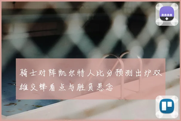 骑士对阵凯尔特人比分预测出炉双雄交锋看点与胜负悬念