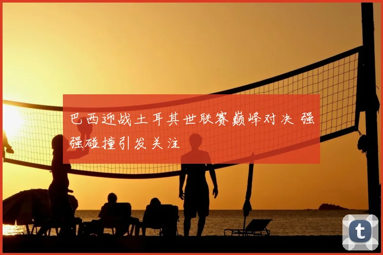 巴西迎战土耳其世联赛巅峰对决 强强碰撞引发关注