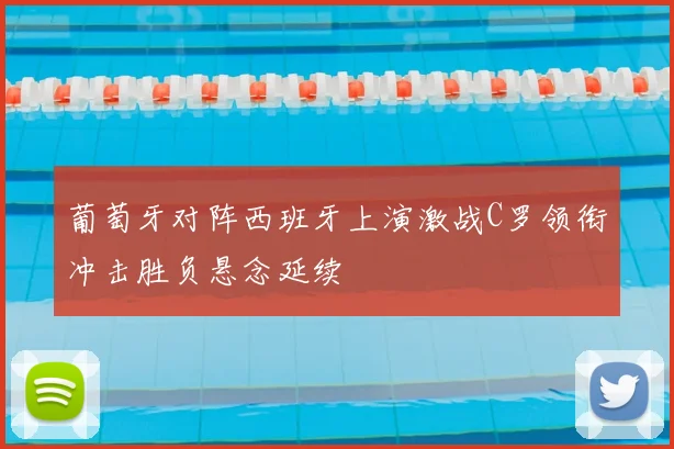 葡萄牙对阵西班牙上演激战C罗领衔冲击胜负悬念延续