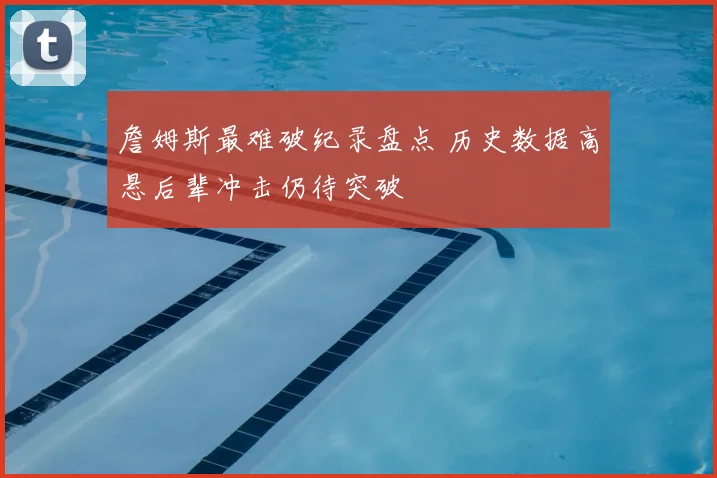 詹姆斯最难破纪录盘点 历史数据高悬后辈冲击仍待突破