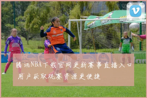 腾讯NBA下载官网更新赛事直播入口 用户获取观赛资源更便捷