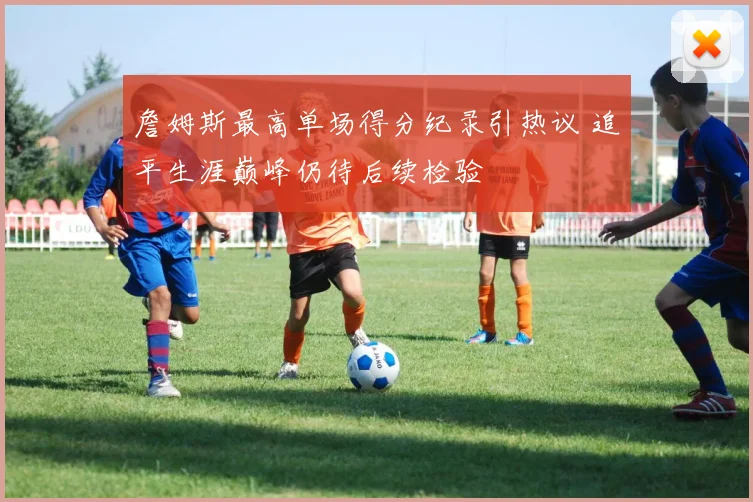 詹姆斯最高单场得分纪录引热议 追平生涯巅峰仍待后续检验