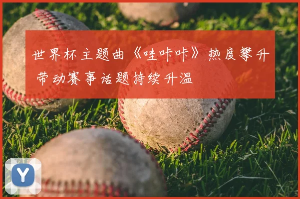 世界杯主题曲《哇咔咔》热度攀升 带动赛事话题持续升温